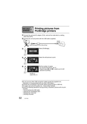 Page 6262VQT1M21
  Connect the unit and AC adaptor (P.22), and set the mode dial to a setting 
other than [OFF].
 Connect the unit and printer with the USB cable (supplied).
Insert the plugs as far as they will go.
Select [PictBridge].
Select the still pictures to print.
Number of 
copies (Max. 9)
Set the number of copies.
•  To not print the picture, set “0”.
•  Repeat steps 
 and  to select up to 8 still 
pictures for printing. 
●  Do not use any other USB connection cables except the supplied one....