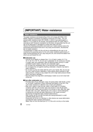 Page 88VQT1M21
(IMPORTANT) Water resistance
Water resistance
The water-resistance and dustproofing of this unit comply with IP58 of IEC 
60529 “Degrees of protection provided by enclosures (IP Code)”. The unit 
passed water-resistance tests (IEC 60529), in which it was submerged to a 
depth of 1.5 m (5 feet) for 30 minutes, and dustproof tests (IP Code: IP58) in 
accordance with Panasonic standards, but this does not guarantee that the unit 
will not be destroyed or damaged by contact with water and dust....