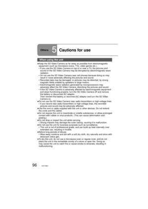 Page 9696VQT1M21
When using the unit
●  Keep the SD Video Camera as far away as possible from electromagnetic 
equipment (such as microwave ovens, TVs, video games etc.).
  •  If you use the SD Video Camera on top of or near a TV, the pictures and 
sound on the SD Video Camera may be disrupted by electromagnetic wave 
radiation.
  •  Do not use the SD Video Camera near cell phones because doing so may 
result in noise adversely affecting the pictures and sound.
  •  Recorded data may be damaged, or pictures may...