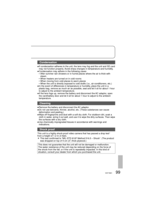 Page 9999VQT1M21
Condensation
●  If condensation adheres to the unit, the lens may fog and the unit and SD card 
may not function properly. Avoid sharp changes in temperature and humidity.
●  Condensation may adhere in the following cases:
  •  After summer rain showers or in humid places where the air is thick with 
steam
  •  When heaters are turned on in cold rooms
  •  When moving from cold places to warm places
  •  When the unit is directly exposed to cold drafts (i.e., air-conditioners, etc.) 
●  In the...