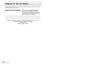 Page 11011 0VQT2A17111VQT2A17
Please photocopy this form when making a request for service notice, in \
the unlikely 
event this product needs service.
Request for Service Notice:•  Please include your  proof of purchase. 
(Failure to do so will delay your repair.)
•   To further speed your repair, please provide 
an explanation of what is wrong with the unit 
and any symptom it is exhibiting.
Mail this completed form and your Proof of Purchase along with your unit\
 to:
Panasonic Camera and Digital Service...