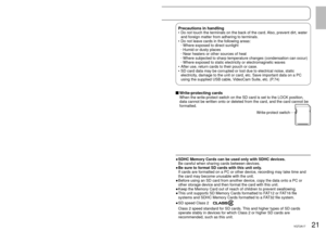 Page 2120VQT2A1721VQT2A17
The following SD and SDHC Memory Cards can be used.
Type of cardCapacity
SD Memory Card
(SD speed Class 2 or higher recommended) 256 MB
512 MB
1 GB
2 GB
SDHC Memory Card
(Use cards bearing the 
 logo.) 4 GB
6 GB
8 GB
12 GB
16 GB
32 GB
8 MB and 16 MB SD Memory Cards are for still picture recording only.
With 32 MB, 64 MB and 128 MB SD Memory Cards, still pictures can be 
recorded, but motion picture recording may stop during use. 
Multimedia cards cannot be used.
•
•
•
  
Recommended...