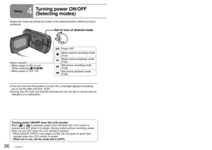 Page 2626VQT2A1727VQT2A17
Setup4
Turning power ON/OFF 
(Selecting modes)Rotate the mode dial to motion picture recording/playback, still picture\
 
recording/playback or power OFF.
Set to icon of desired mode.
Power OFF
Motion picture recording mode 
(P.34)
Motion picture playback mode 
(P.56)
Still picture recording mode 
(P.36)
Still picture playback mode 
(P.59)
Rotate the mode dial slowly but surely to the desired position without t\
urning it 
recklessly.The very first time that power is turned ON, a...