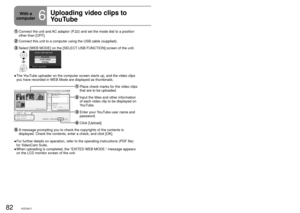 Page 8282VQT2A1783VQT2A17
With a 
computer
6
Uploading video clips to 
YouTubeWhen VideoCam Suite is used, you can upload the video clips you have 
recorded in WEB Mode to YouTube.
   Connect the unit and AC adaptor (P.22) and set the mode dial to a position 
other than [OFF].
 Connect this unit to a computer using the USB cable (supplied).
  Select [WEB MODE] on the [SELECT USB FUNCTION] screen of the unit.
The YouTube uploader on the computer screen starts up, and the video clips 
you have recorded in WEB...