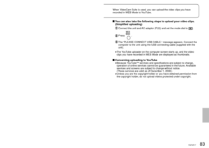 Page 8382VQT2A1783VQT2A17
With a 
computer
6
Uploading video clips to 
YouTubeWhen VideoCam Suite is used, you can upload the video clips you have 
recorded in WEB Mode to YouTube.
   Connect the unit and AC adaptor (P.22) and set the mode dial to a position 
other than [OFF].
 Connect this unit to a computer using the USB cable (supplied).
  Select [WEB MODE] on the [SELECT USB FUNCTION] screen of the unit.
The YouTube uploader on the computer screen starts up, and the video clips 
you have recorded in WEB...