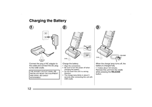 Page 12
12Charging the Battery1Connect the plug of AC adaptor to 
the outlet and connect the DC plug 
to the USB cradle.
2Charge the battery.• Align the connections.
 Be sure to turn the power off when charging the battery.
 Do not insert this unit in a wrong  direction.
 The charge lamp blinks in about 3  seconds after connecting this unit with 
USB cradle.
3When the charge lamp turns off, the 
battery is charged fully. It takes about 120 minutes.Remove this unit from the cradle 
while pressing the...