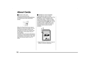 Page 16
16About Cards_Access to the cardWhen you access the card, 
(recognition/recording/reading/deleting) 
the Power/Card Access lamp blinks 
quickly.
When the Power/Card Access lamp is 
blinking, do not turn the power off or do 
not remove the battery and the card.
Otherwise, the card or its contents may 
be damaged, or the camera may not 
work properly.
The data of the card may be damaged or 
lost because of the electrical noise, static 
or breakdown of the camera or the card. 
Save your precious data to...