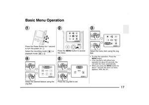 Page 17
17
Basic Menu Operation1Press the Power Button for 1 second 
to turn the power on. 1
Select the recording mode [ ] or 
playback mode [ ].  2
2Press the MENU button to access 
the menu.
3Select the menu item using the Jog 
Ball.
4Select the desired feature using the 
Jog Ball.
5Press the Jog Ball to set.
To stop the operation, 
Press the 
MENU  button.
 If the Jog Ball is left without any  operation for about 30 seconds, the 
unit exits the menu automatically.
 When you press the  MENU button for...