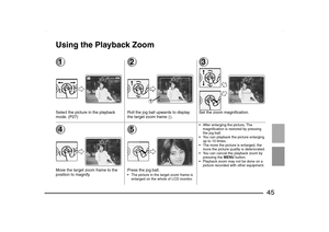 Page 45
45
Using the Playback Zoom1Select the picture in the playback 
mode. (P27)
2Roll the jog ball upwards to display 
the target zoom frame 
1.
3Set the zoom magnification.
4Move the target zoom frame to the 
position to magnify.
5Press the jog ball. The picture in the target zoom frame is enlarged on the whole of LCD monitor.
 After enlarging the picture, The magnification is restored by pressing 
the jog ball.
 You can playback the picture enlarging  up to 10 times.
 The more the picture is enlarged,...