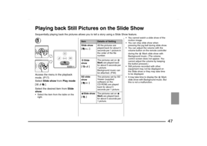 Page 47
47
Playing back Still Pictures on the Slide ShowSequentially playing back the pictures allows you to tell a story using a Slide Show feature.1Access the menu in the playback 
mode
. (P17)
Select  Slide show  from Play mode  
[].
Select the desired item from  Slide 
show .
 Select the item from the table on the 
right.  You cannot watch a slide show of the 
motion image.
 You can stop slide show when  pressing the jog ball during slide show.
 You can adjust the volume with the  volume button on the...