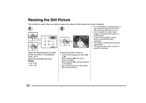 Page 52
52Resizing the Still PictureThis function is useful when you want to reduce the volume of still pictures for e-mail or website.1Select the desired picture and then 
access the menu in the playback 
mode. (P17)
Select the desirable size from 
Resize. 640
a480
 320a240
2Press the jog ball to resize it. Confirm the message and select  Ye s 
or  No .
When selecting  Ye s, the source 
picture is deleted. 
When selecting  No, the source picture 
is not deleted.
 You cannot retrieve the original state...