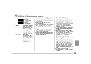 Page 63
63
_About data in the card
The following files are included in the folders on the card.
• You can record up to 9999 pictures in  the folders such as 100_PANA folder.
 The files in DPOF setting are recorded  in MISC folder.
 Format the card with this unit or  SD-Jukebox Ver.4.
 [SD_AUDIO] folder are set as hidden  files. Therefore, they may not be 
displayed on the Explorer or [My 
Computer].
 If you recorded data not compatible  with this unit on the PC, this unit 
cannot recognize the data.
 Do...