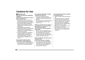 Page 68
68Cautions for Use_About this unitKeep this unit away from magnetized 
equipment 
(such as a microwave oven, TV, video 
game equipment, etc.).
 If you use this unit on or near a TV, 
images and sounds may be disturbed 
due to electromagnetic wave radiation.
 Recorded data may be damaged, or  images may be distorted by strong 
magnetic fields created by speakers or 
large motors.
 Electromagnetic wave radiation  generated by a digital circuit (including 
a microprocessor) may adversely 
affect this...