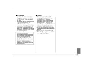 Page 73
73
_LCD monitor• In a place with drastic temperature 
changes, condensation may form on 
the LCD monitor. Wipe it with a soft, 
dry cloth.
 Do not push the LCD monitor strongly.  It may cause unevenness and 
malfunctions to the monitor.
 If this unit is extremely cold when you  turn the power on, the image on the 
LCD monitor is slightly darker than 
usual at first. However, as the internal 
temperature increases, it goes back to 
the normal brightness.
_ Format Format the card on this unit. If...