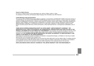 Page 83
83
Carry-In or Mail-In Service
For Carry-In or Mail-In Service in the United States call 1-800-211-PANA (1-800-211-7262). 
For assistance in Puerto Rico call Panasonic  Sales Company (787)-750-4300 or fax (787)-768-2910. Limited Warranty Limits And Exclusions
This warranty ONLY COVERS failures due to defects in material s or workmanship, and DOES NOT COVER normal wear and tear or 
cosmetic damage. The warranty ALSO DOES NOT COVER damages whic h occurred in shipment, or failures which are caused by...