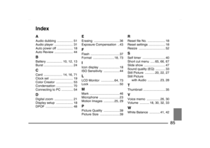 Page 85
85
IndexAAudio dubbing  .................. 51
Audio player  ..................... 31
Auto power off  .................. 18
Auto Review  ..................... 44BBattery .................. 10, 12, 13
Burst ................................. 24CCard ..................... 14, 16, 71
Clock set  .......................... 19
Color Creator  ................... 53
Condensation ................... 70
Connecting to PC  ............. 54DDigital zoom  ..................... 21
Display setup  ................... 18...