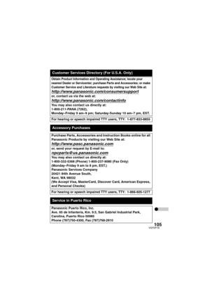 Page 105105VQT0P18
Obtain Product Information and Operating Assistance; locate your 
nearest Dealer or Servicenter; purchase Parts and Accessories; or make 
Customer Service and Literature requests by visiting our Web Site at:
http://www.panasonic.com/consumersupport
or, contact us via the web at:
http://www.panasonic.com/contactinfo
You may also contact us directly at:
1-800-211-PANA (7262),
Monday–Friday 9 am–9 pm; Saturday-Sunday 10 am–7 pm, EST.
For hearing or speech impaired TTY users, TTY: 1-877-833-8855...