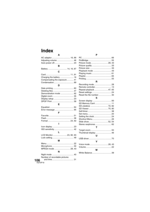 Page 106106VQT0P18
AAC adaptor................................. 16, 86
Adjusting volume ............................. 46
Auto power off.................................. 23
BBattery ................................. 14, 16, 87
CCard ........................................... 11, 91
Charging the battery ........................ 16
Compensating the exposure ............ 41
Condensation................................... 89
DDate printing .................................... 60
Deleting files...