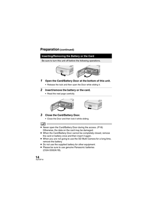 Page 1414VQT0P18
1Open the Card/Battery Door at the bottom of this unit.
 Release the lock and then open the Door while sliding it.
2Insert/remove the battery or the card.
 Read the next page carefully.
3Close the Card/Battery Door.
 Close the Door and then lock it while sliding.
≥Never open the Card/Battery Door during the access. (P18) 
Otherwise, the data on the card may be damaged.
≥When the Card/Battery Door cannot be completely closed, remove 
the card or battery once and then insert it again.
≥When...