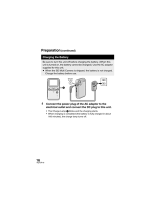 Page 1616VQT0P18
1Connect the power plug of the AC adaptor to the 
electrical outlet and connect the DC plug to this unit.
 The Charge Lamp 1 blinks and the charging starts.
 When charging is completed (the battery is fully charged in about 
160 minutes), the charge lamp turns off.
Charging the Battery
Be sure to turn this unit off before charging the battery. (When this 
unit is turned on, the battery cannot be charged.) Use the AC adaptor 
supplied for this unit.
≥When the SD Multi Camera is shipped, the...