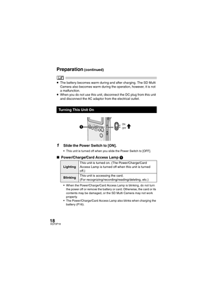 Page 1818VQT0P18
≥The battery becomes warm during and after charging. The SD Multi 
Camera also becomes warm during the operation, however, it is not 
a malfunction.
≥When you do not use this unit, disconnect the DC plug from this unit 
and disconnect the AC adaptor from the electrical outlet.
1Slide the Power Switch to [ON].
 This unit is turned off when you slide the Power Switch to [OFF].
∫Power/Charge/Card Access Lamp 1
 When the Power/Charge/Card Access Lamp is blinking, do not turn 
the power off or...