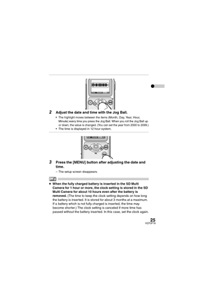 Page 2525VQT0P18
2Adjust the date and time with the Jog Ball.
 The highlight moves between the items (Month, Day, Year, Hour, 
Minute) every time you press the Jog Ball. When you roll the Jog Ball up 
or down, the value is changed. (You can set the year from 2000 to 2099.)
 The time is displayed in 12 hour system.
3Press the [MENU] button after adjusting the date and 
time.
– The setup screen disappears.
≥When the fully charged battery is inserted in the SD Multi 
Camera for 1 hour or more, the clock setting...