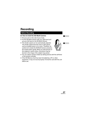 Page 2727VQT0P18
∫How to hold the SD Multi Camera 
≥Put your arm on the side of your body.
≥Fix the SD Multi Camera with your right hand and 
put your left hand on the SD Multi Camera.
≥The shutter speed can be automatically adjusted. 
The shutter speed becomes slow in dark places 
such as shaded areas or in a room. Therefore, be 
careful not to shake the SD Multi Camera and press 
the shutter button gently. When you take pictures of 
the subjects in quick motion, the picture may be 
blurred or the image of the...