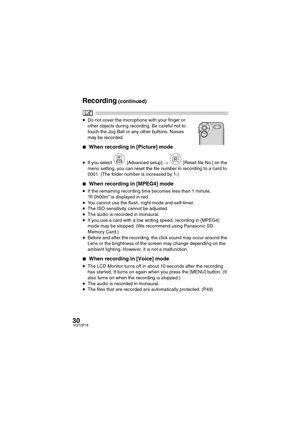 Page 3030VQT0P18
≥Do not cover the microphone with your finger or 
other objects during recording. Be careful not to 
touch the Jog Ball or any other buttons. Noises 
may be recorded.
∫When recording in [Picture] mode
≥If you select [Advanced setup] >   [Reset file No.] on the 
menu setting, you can reset the file number in recording to a card to 
0001. (The folder number is increased by 1.)
∫When recording in [MPEG4] mode
≥If the remaining recording time becomes less than 1 minute, 
“R 0h00m” is displayed in...