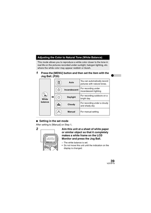 Page 3939VQT0P18
1Press the [MENU] button and then set the item with the 
Jog Ball. (P20)
∫Setting in the set mode
After setting to [Manual] on Step 1,
2Aim this unit at a sheet of white paper 
or similar object so that it completely 
makes a white frame on the LCD 
Monitor and press the Jog Ball.
– The white balance is set.
 Do not move this unit until the indication on the 
display is changed.
Adjusting the Color to Natural Tone (White Balance)
This mode allows you to reproduce a white color closer to the...