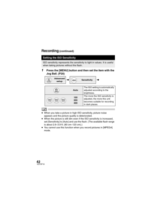 Page 4242VQT0P18
1Press the [MENU] button and then set the item with the 
Jog Ball. (P20)
≥When you take a picture in high ISO sensitivity, picture noise 
appears and the picture quality is deteriorated.
≥When the picture is still dim even if the ISO sensitivity is increased, 
set [Sensitivity] to [Auto] and use the flash. (The available flash range 
is about 2.6–3.9 ft. (80 cm–120 cm).)
≥You cannot use this function when you record pictures in [MPEG4] 
mode.
Setting the ISO Sensitivity
ISO sensitivity...