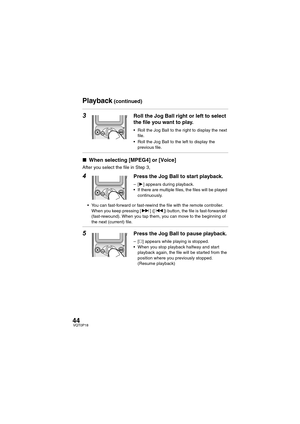 Page 4444VQT0P18
3Roll the Jog Ball right or left to select 
the file you want to play.
 Roll the Jog Ball to the right to display the next 
file.
 Roll the Jog Ball to the left to display the 
previous file.
∫When selecting [MPEG4] or [Voice]
After you select the file in Step 3,
4Press the Jog Ball to start playback.
–[1] appears during playback.
 If there are multiple files, the files will be played 
continuously.
 You can fast-forward or fast-rewind the file with the remote controller. 
When you keep...