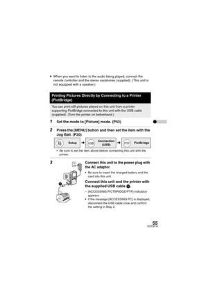 Page 5555VQT0P18
≥When you want to listen to the audio being played, connect the 
remote controller and the stereo earphones (supplied). (This unit is 
not equipped with a speaker.)
 
1Set the mode to [Picture] mode. (P43)
2Press the [MENU] button and then set the item with the 
Jog Ball. (P20)
 Be sure to set the item above before connecting this unit with the 
printer.
3Connect this unit to the power plug with 
the AC adaptor.
 Be sure to insert the charged battery and the 
card into this unit.
Connect this...