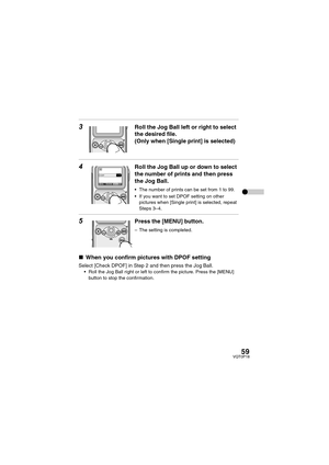 Page 5959VQT0P18
3Roll the Jog Ball left or right to select 
the desired file.
(Only when [Single print] is selected)
4Roll the Jog Ball up or down to select 
the number of prints and then press 
the Jog Ball.
 The number of prints can be set from 1 to 99.
 If you want to set DPOF setting on other 
pictures when [Single print] is selected, repeat 
Steps 3–4.
5Press the [MENU] button.
– The setting is completed.
∫When you confirm pictures with DPOF setting
Select [Check DPOF] in Step 2 and then press the Jog...