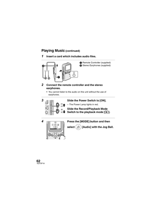 Page 6262VQT0P18
1Insert a card which includes audio files.
 
2Connect the remote controller and the stereo 
earphones.
 You cannot listen to the audio on this unit without the use of 
earphones.
3Slide the Power Switch to [ON].
– The Power Lamp lights in red. 
Slide the Record/Playback Mode 
Switch to the playback mode [ ].
4Press the [MODE] button and then 
select  [Audio] with the Jog Ball.
1Remote Controller (supplied)
2Stereo Earphones (supplied)
1 2
AudioEXIT
Playing Music (continued)
VQT0P18Eng.book  62...