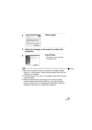 Page 7171VQT0P18
3Click [I agree].
4Follow the message on the screen to continue the 
installation.
5Click [Finish].
 SD Viewer can be used after 
restarting the PC.
≥When the message that informs the absence of Windows Media 
Player 6.4 or later appears, update Windows Media Player after the 
installation is completed.
≥If Internet Explorer 5.5 or later is not installed, install it first and then 
install SD Viewer.
≥If Microsoft Data Access Components 2.6 or earlier has been 
already installed while Windows...