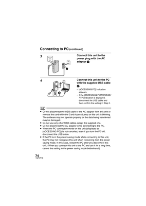 Page 7474VQT0P18
3Connect this unit to the 
power plug with the AC 
adaptor 1.
4Connect this unit to the PC 
with the supplied USB cable 
2.
– [ACCESSING PC] indication 
appears.
 If the [ACCESSING PICTBRIDGE/
PTP] indication is displayed, 
disconnect the USB cable and 
then confirm the setting in Step 2.
≥Do not disconnect the USB cable or the AC adaptor from this unit or 
remove the card while the Card Access Lamp on this unit is blinking. 
The software may not operate properly or the data being transferred...