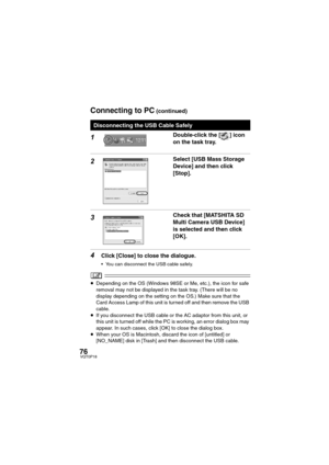 Page 7676VQT0P18
1Double-click the [ ] icon 
on the task tray.
2Select [USB Mass Storage 
Device] and then click 
[Stop].
3Check that [MATSHITA SD 
Multi Camera USB Device] 
is selected and then click 
[OK].
4Click [Close] to close the dialogue.
 You can disconnect the USB cable safely.
≥Depending on the OS (Windows 98SE or Me, etc.), the icon for safe 
removal may not be displayed in the task tray. (There will be no 
display depending on the setting on the OS.) Make sure that the 
Card Access Lamp of this...