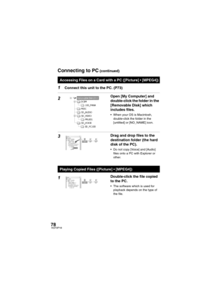 Page 7878VQT0P18
1Connect this unit to the PC. (P73)
2Open [My Computer] and 
double-click the folder in the 
[Removable Disk] which 
includes files.
 When your OS is Macintosh, 
double-click the folder in the 
[untitled] or [NO_NAME] icon.
3Drag and drop files to the 
destination folder (the hard 
disk of the PC).
 Do not copy [Voice] and [Audio] 
files onto a PC with Explorer or 
other.
1Double-click the file copied 
to the PC.
 The software which is used for 
playback depends on the type of 
the file....
