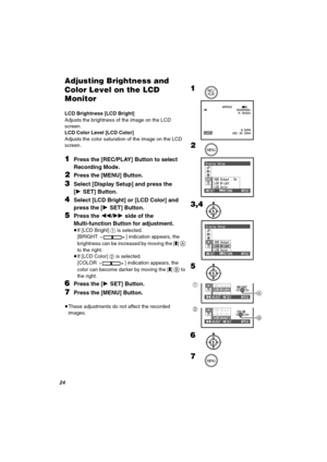 Page 24OQ
^ÇàìëíáåÖ=_êáÖÜíåÉëë=~åÇ=
`çäçê=iÉîÉä=çå=íÜÉ=i`a=
jçåáíçê
LCD Brightness [LCD Bright]
Adjusts the brightness of the image on the LCD 
screen.
LCD Color Level [LCD Color]
Adjusts the color saturation of the image on the LCD 
screen.
NPress the [REC/PLAY] Button to select 
Recording Mode.
OPress the [MENU] Button.
PSelect [Display Setup] and press the 
[1SET] Button.
QSelect [LCD Bright] or [LCD Color] and 
press the [1SET] Button.
RPress the 6/5 side of the 
Multi-function Button for adjustment.
≥If...