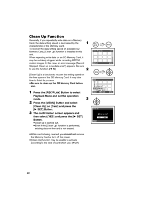 Page 26OS
`äÉ~å=ré=cìåÅíáçå
Generally, if you repeatedly write data on a Memory 
Card, the data writing speed is decreased by the 
characteristic of the Memory Card.
To recover the data writing speed on available SD 
Memory Card, [Clean Up] function is installed in this 
unit. 
When repeating write data on an SD Memory Card, it 
may be suddenly stopped while recording MPEG2 
motion images. In this case, an error message [Record 
Stopped. Clean up in no data area?] appears. Be sure 
to use the function. (l73)...