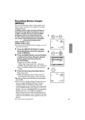 Page 27OT
oÉÅçêÇáåÖ=jçíáçå=fã~ÖÉë=
EjmbdOF
You can record motion images in high quality on the 
Memory Card. Therefore, it is suitable for recording 
important pictures.
In MPEG2 motion image recording, SD Memory 
Card with the high-speed transmission rate of 
10 MB/s is needed. Be sure to check available 
SD Memory Card on the following web site.
For USA 
For Canada 
[FINE]: 256 MB or more
[NORM]: 32 MB or more
≥You cannot record MPEG2 motion images on a card 
other than the above.
NPress the [REC/PLAY] Button...