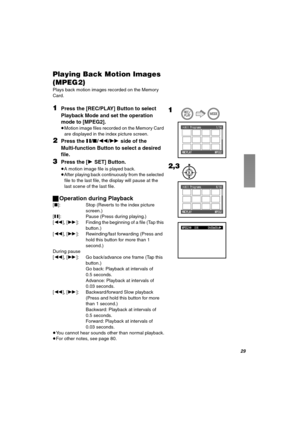 Page 29OV
mä~óáåÖ=_~Åâ=jçíáçå=fã~ÖÉë=
EjmbdOF
Plays back motion images recorded on the Memory 
Card.
NPress the [REC/PLAY] Button to select 
Playback Mode and set the operation 
mode to [MPEG2].
≥Motion image files recorded on the Memory Card 
are displayed in the index picture screen.
OPress the ;/∫/6/5 side of the 
Multi-function Button to select a desired 
file.
PPress the [1SET] Button.
≥A motion image file is played back.
≥After playing back continuously from the selected 
file to the last file, the...