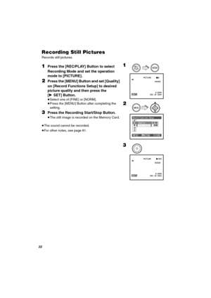 Page 32PO
oÉÅçêÇáåÖ=píáää=máÅíìêÉë
Records still pictures.
NPress the [REC/PLAY] Button to select 
Recording Mode and set the operation 
mode to [PICTURE].
OPress the [MENU] Button and set [Quality] 
on [Record Functions Setup] to desired 
picture quality and then press the 
[1SET] Button.
≥Select one of [FINE] or [NORM].
≥Press the [MENU] Button after completing the 
setting. 
PPress the Recording Start/Stop Button.
≥The still image is recorded on the Memory Card.
       
≥The sound cannot be recorded.
≥For...