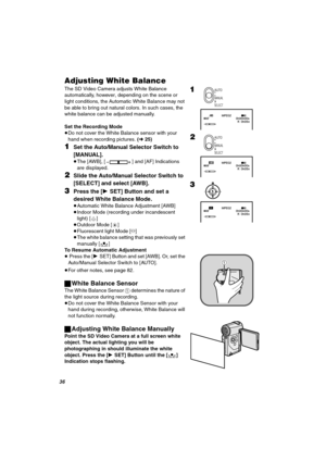 Page 36PS
^ÇàìëíáåÖ=tÜáíÉ=_~ä~åÅÉ
The SD Video Camera adjusts White Balance 
automatically, however, depending on the scene or 
light conditions, the Automatic White Balance may not 
be able to bring out natural colors. In such cases, the 
white balance can be adjusted manually.
Set the Recording Mode
≥Do not cover the White Balance sensor with your 
hand when recording pictures. (l25)
NSet the Auto/Manual Selector Switch to 
[MANUAL].
≥The [AWB], [ ] and [AF] Indications 
are displayed.
OSlide the Auto/Manual...