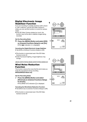 Page 39PV
aáÖáí~ä=bäÉÅíêçåáÅ=fã~ÖÉ=
pí~ÄáäáòÉê=cìåÅíáçå
If you are recording in unstable situations (with a Zoom 
In, with a walk etc.) and the SD Video Camera is 
shaky, you can use this function to correct for camera 
shake.
≥If the SD Video Camera shakes too much, this 
function may not be able to stabilize images being 
recorded.
Set the Recording Mode
NPress the [MENU] Button and select [EIS] 
on [Camera Functions Setup] to set [On].
≥The [A] indication 1 is displayed.
Canceling the Digital Electronic...