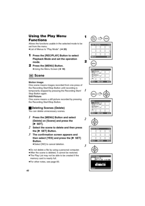 Page 40QM
rëáåÖ=íÜÉ=mä~ó=jÉåì=
cìåÅíáçåë
Allows the functions usable in the selected mode to be 
set from the menu.
≥List of Menus to “Play Mode”. (l20)
NPress the [REC/PLAY] Button to select 
Playback Mode and set the operation 
mode.
OPress the [MENU] Button.
≥Using the Menu Screen (l18)
 Scene
Motion Image:
One scene means images recorded from one press of 
the Recording Start/Stop Button until recording is 
temporarily stopped by pressing the Recording Start/
Stop Button again.
Still Picture:
One scene...