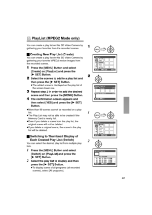 Page 43QP
 PlayList (MPEG2 Mode only)
You can create a play list on this SD Video Camera by 
gathering your favorites from the recorded scenes.
ªCreating New Play List (Create)
You can create a play list on this SD Video Camera by 
gathering your favorite MPEG2 motion images from 
the recorded scenes.
NPress the [MENU] Button and select 
[Create] on [PlayList] and press the 
[1SET] Button.
OSelect the scenes to add to a play list and 
then press the [1SET] Button.
≥The added scene is displayed on the play list...