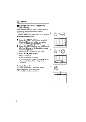 Page 52RO
 Others
ªPlaying Back Scenes Repeatedly 
(Repeat Play)
When playback of the last scene is finished, playback 
of all scenes will repeat from the first scene.
≥Play List/Program:
Playback of the scenes in that range will be repeated.
MPEG2/MPEG4 Mode only
NPress the [REC/PLAY] Button to select 
Playback Mode and set the operation 
mode to [MPEG2] or [MPEG4].
OPress the [MENU] Button and set [Repeat 
Play] on [Others] to [On] and then press 
the [1SET] Button.
≥Select [Off] to cancel Repeat Play...
