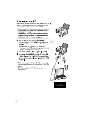 Page 56RS
píçêáåÖ=çå=íÜÉ=m`
If a card has reached its capacity limit, or if you want to 
prevent accidental erasure of recorded pictures, you 
should store the files inside the card in a PC.
NOpen the AV Input/Output and USB 
Terminal Cover and the DC Input Socket 
Cover.
≥When using AV Cradle, put the SD Video 
Camera in the AV Cradle after opening AV Input/
Output and USB Terminal Cover.
OConnect with the AC Adaptor 1. (l12)
PConnect the [USB] Terminal 2 of the SD 
Video Camera to the USB Terminal of the...