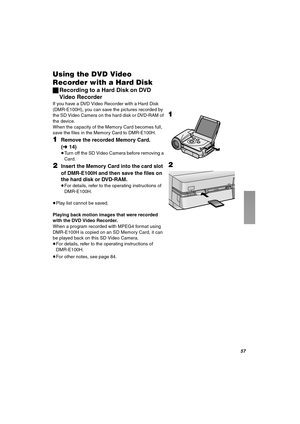 Page 57RT
rëáåÖ=íÜÉ=asa=sáÇÉç=
oÉÅçêÇÉê=ïáíÜ=~=e~êÇ aáëâ
ªRecording to a Hard Disk on DVD 
Video Recorder
If you have a DVD Video Recorder with a Hard Disk 
(DMR-E100H), you can save the pictures recorded by 
the SD Video Camera on the hard disk or DVD-RAM of 
the device.
When the capacity of the Memory Card becomes full, 
save the files in the Memory Card to DMR-E100H.
NRemove the recorded Memory Card. 
(l14)
≥Turn off the SD Video Camera before removing a 
Card.
OInsert the Memory Card into the card slot 
of...